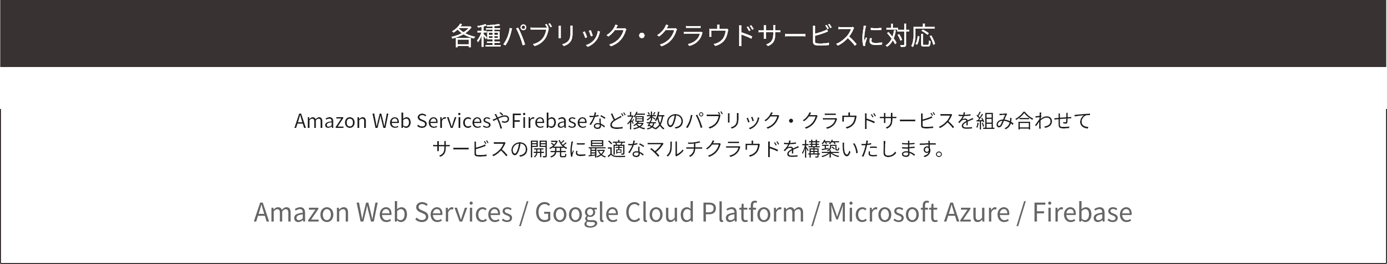 各種パブリック・クラウドサービスに対応。Amazon Web ServicesやGoogle Firebaseなど複数のパブリック・クラウドサービスを組み合わせてサービスの開発に最適なマルチクラウドを構築いたします。Amazon Web Services / Google Cloud Platform / Microsoft Azure / Google Firebase